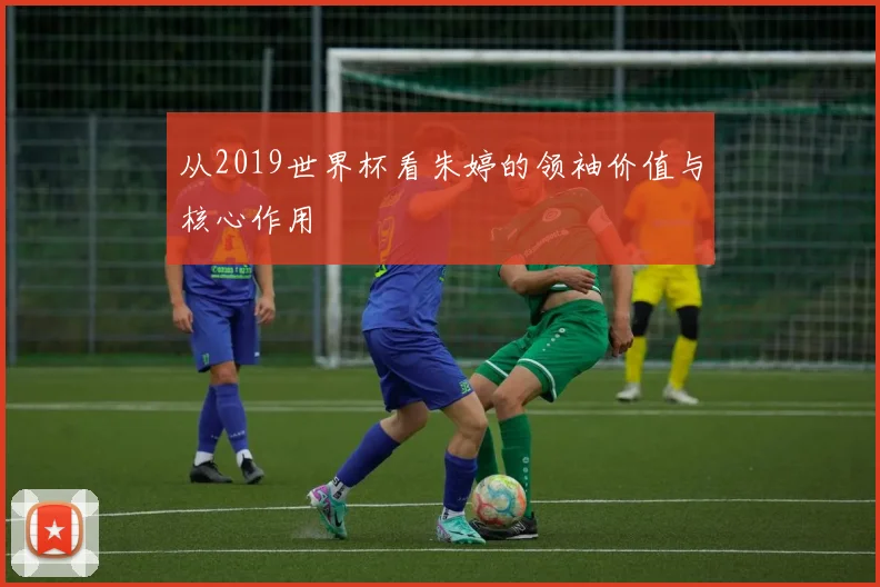 从2019世界杯看朱婷的领袖价值与核心作用