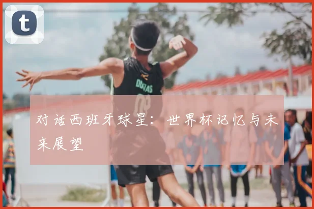 对话西班牙球星：世界杯记忆与未来展望