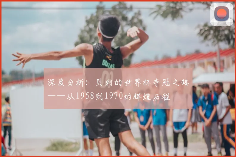 深度分析：贝利的世界杯夺冠之路——从1958到1970的辉煌历程