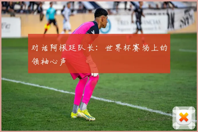 对话阿根廷队长：世界杯赛场上的领袖心声