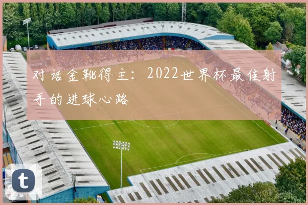 对话金靴得主：2022世界杯最佳射手的进球心路