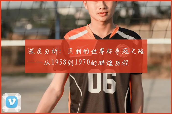深度分析：贝利的世界杯夺冠之路——从1958到1970的辉煌历程