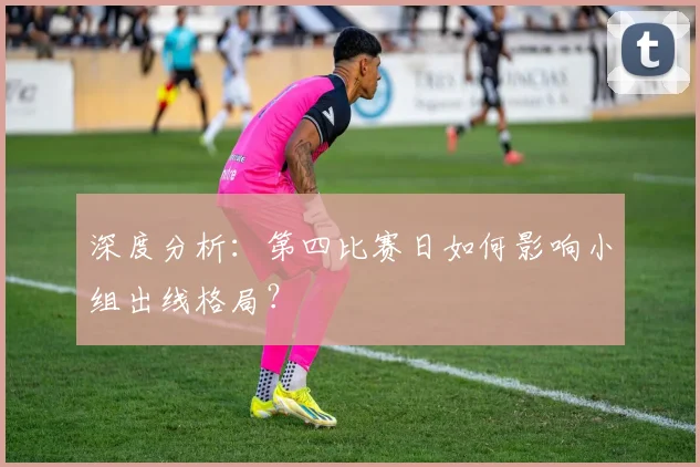 深度分析：第四比赛日如何影响小组出线格局？