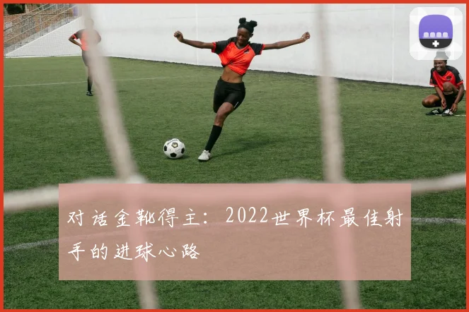 对话金靴得主：2022世界杯最佳射手的进球心路