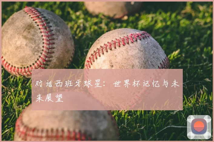 对话西班牙球星：世界杯记忆与未来展望
