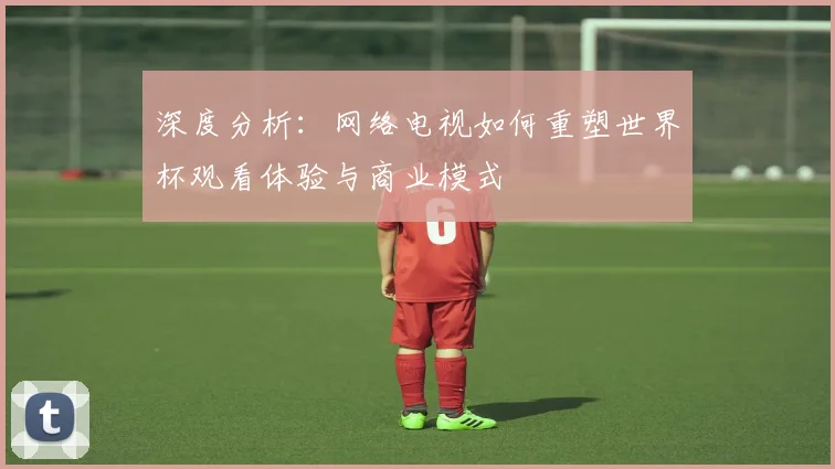 深度分析：网络电视如何重塑世界杯观看体验与商业模式