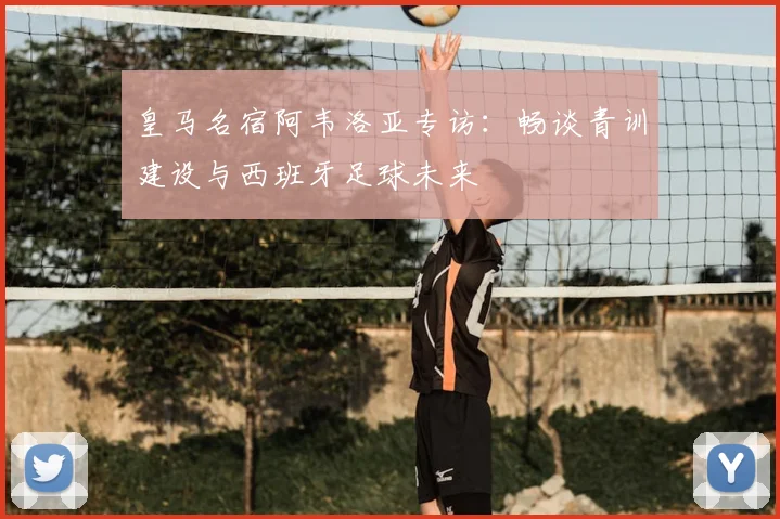 皇马名宿阿韦洛亚专访：畅谈青训建设与西班牙足球未来