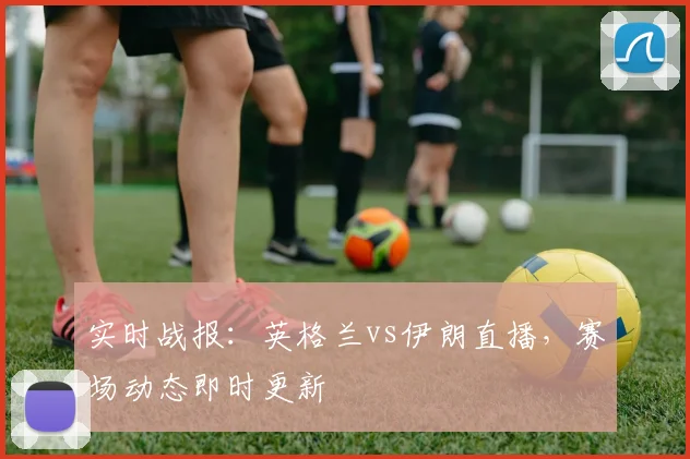 实时战报：英格兰vs伊朗直播，赛场动态即时更新