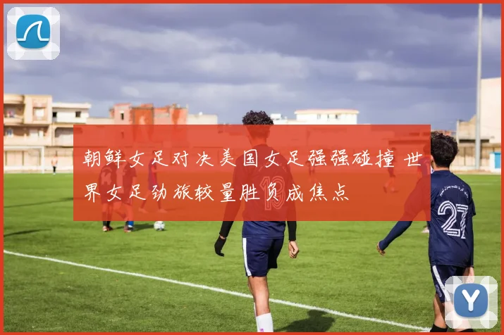 朝鲜女足对决美国女足强强碰撞 世界女足劲旅较量胜负成焦点