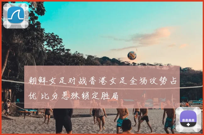 朝鲜女足对战香港女足全场攻势占优 比分悬殊锁定胜局